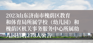 2023山东济南市槐荫区教育和体育局所属学校（幼儿园）和槐荫区机关事务服务中心所属幼儿园招聘273人公告