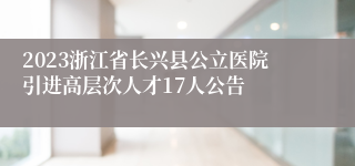 2023浙江省长兴县公立医院引进高层次人才17人公告