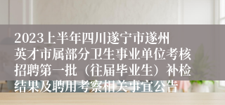 2023上半年四川遂宁市遂州英才市属部分卫生事业单位考核招聘第一批（往届毕业生）补检结果及聘用考察相关事宜公告