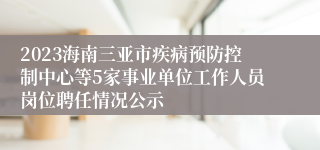 2023海南三亚市疾病预防控制中心等5家事业单位工作人员岗位聘任情况公示