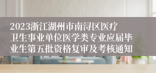 2023浙江湖州市南浔区医疗卫生事业单位医学类专业应届毕业生第五批资格复审及考核通知