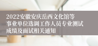 2022安徽安庆岳西文化馆等事业单位选调工作人员专业测试成绩及面试相关通知