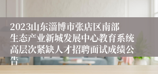 2023山东淄博市张店区南部生态产业新城发展中心教育系统高层次紧缺人才招聘面试成绩公告