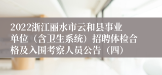 2022浙江丽水市云和县事业单位（含卫生系统）招聘体检合格及入围考察人员公告（四）