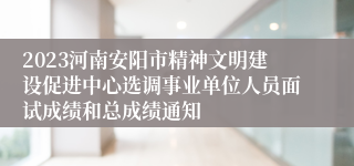 2023河南安阳市精神文明建设促进中心选调事业单位人员面试成绩和总成绩通知