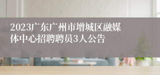 2023广东广州市增城区融媒体中心招聘聘员3人公告