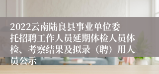 2022云南陆良县事业单位委托招聘工作人员延期体检人员体检、考察结果及拟录（聘）用人员公示