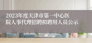 2023年度天津市第一中心医院人事代理招聘拟聘用人员公示