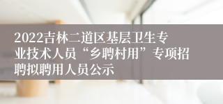 2022吉林二道区基层卫生专业技术人员“乡聘村用”专项招聘拟聘用人员公示