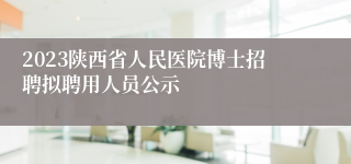 2023陕西省人民医院博士招聘拟聘用人员公示