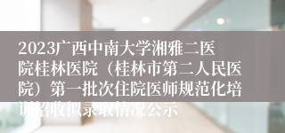 2023广西中南大学湘雅二医院桂林医院（桂林市第二人民医院）第一批次住院医师规范化培训招收拟录取情况公示