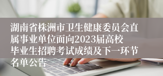 湖南省株洲市卫生健康委员会直属事业单位面向2023届高校毕业生招聘考试成绩及下一环节名单公告