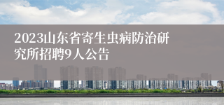 2023山东省寄生虫病防治研究所招聘9人公告