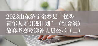 2023山东济宁金乡县“优秀青年人才引进计划”（综合类）放弃考察及递补人员公示（二）