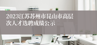 2023江苏苏州市昆山市高层次人才选聘成绩公示