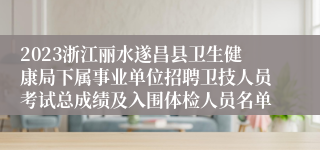 2023浙江丽水遂昌县卫生健康局下属事业单位招聘卫技人员考试总成绩及入围体检人员名单