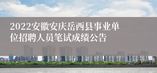 2022安徽安庆岳西县事业单位招聘人员笔试成绩公告