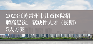 2023江苏常州市儿童医院招聘高层次、紧缺性人才（长期）5人方案