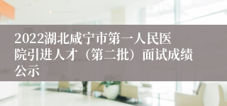 2022湖北咸宁市第一人民医院引进人才（第二批）面试成绩公示