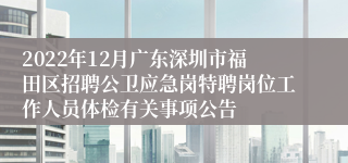 2022年12月广东深圳市福田区招聘公卫应急岗特聘岗位工作人员体检有关事项公告