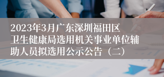 2023年3月广东深圳福田区卫生健康局选用机关事业单位辅助人员拟选用公示公告（二）