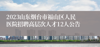 2023山东烟台市福山区人民医院招聘高层次人才12人公告