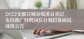 2022安徽宣城市绩溪县基层农技推广特聘岗位计划招募面试成绩公告