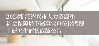 2023浙江绍兴市人力资源和社会保障局下属事业单位招聘博士研究生面试成绩公告