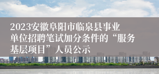 2023安徽阜阳市临泉县事业单位招聘笔试加分条件的“服务基层项目”人员公示