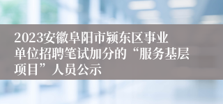 2023安徽阜阳市颍东区事业单位招聘笔试加分的“服务基层项目”人员公示