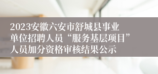 2023安徽六安市舒城县事业单位招聘人员“服务基层项目”人员加分资格审核结果公示