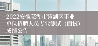 2022安徽芜湖市镜湖区事业单位招聘人员专业测试（面试）成绩公告