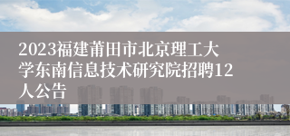 2023福建莆田市北京理工大学东南信息技术研究院招聘12人公告