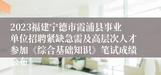 2023福建宁德市霞浦县事业单位招聘紧缺急需及高层次人才参加《综合基础知识》笔试成绩公布