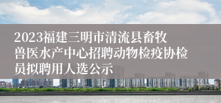 2023福建三明市清流县畜牧兽医水产中心招聘动物检疫协检员拟聘用人选公示