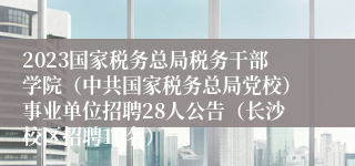 2023国家税务总局税务干部学院（中共国家税务总局党校）事业单位招聘28人公告（长沙校区招聘10名）