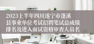 2023上半年四川遂宁市蓬溪县事业单位考试招聘笔试总成绩排名及进入面试资格审查人员名单公告