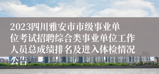 2023四川雅安市市级事业单位考试招聘综合类事业单位工作人员总成绩排名及进入体检情况公告