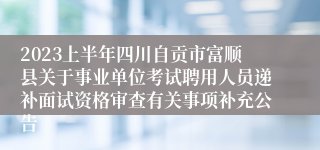 2023上半年四川自贡市富顺县关于事业单位考试聘用人员递补面试资格审查有关事项补充公告