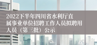 2022下半年四川省水利厅直属事业单位招聘工作人员拟聘用人员（第三批）公示
