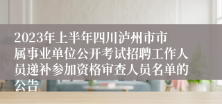 2023年上半年四川泸州市市属事业单位公开考试招聘工作人员递补参加资格审查人员名单的公告