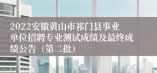 2022安徽黄山市祁门县事业单位招聘专业测试成绩及最终成绩公告（第二批）