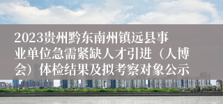 2023贵州黔东南州镇远县事业单位急需紧缺人才引进（人博会）体检结果及拟考察对象公示
