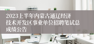 2023上半年内蒙古通辽经济技术开发区事业单位招聘笔试总成绩公告