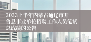 2023上半年内蒙古通辽市开鲁县事业单位招聘工作人员笔试总成绩的公告