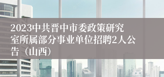 2023中共晋中市委政策研究室所属部分事业单位招聘2人公告（山西）