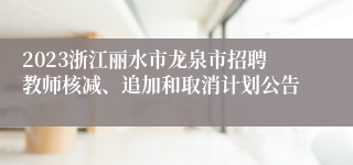 2023浙江丽水市龙泉市招聘教师核减、追加和取消计划公告