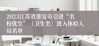 2023江苏省淮安市引进“名校优生”（卫生类）进入体检人员名单