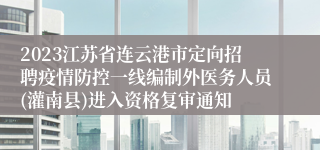 2023江苏省连云港市定向招聘疫情防控一线编制外医务人员(灌南县)进入资格复审通知