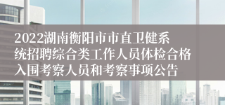 2022湖南衡阳市市直卫健系统招聘综合类工作人员体检合格入围考察人员和考察事项公告